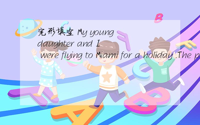 完形填空 My young daughter and I were flying to Miami for a holiday .The plane was so __21__ that weMy  young  daughter  was  __29__  of  not  being  next  to  a  window  or  her  mom .  But  I  had  to  tell  her  I  couldn’t  do  anything ;