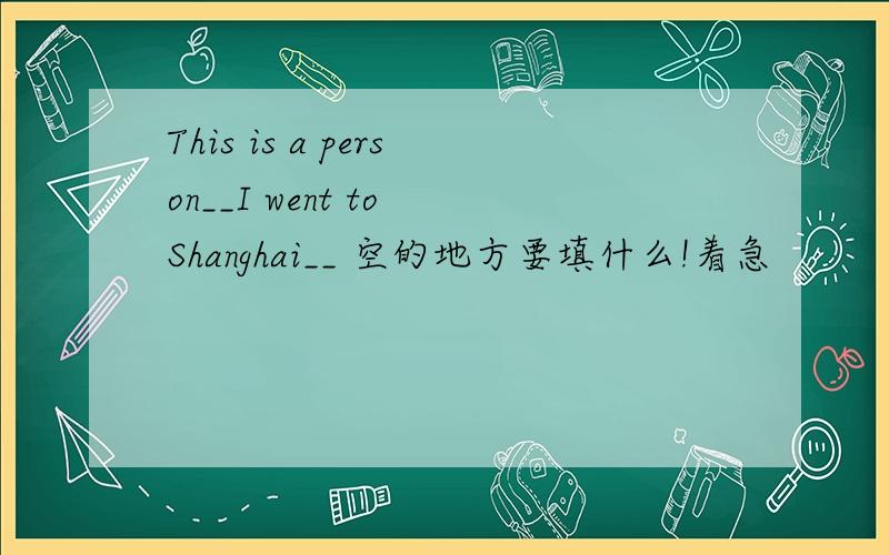 This is a person__I went to Shanghai__ 空的地方要填什么!着急