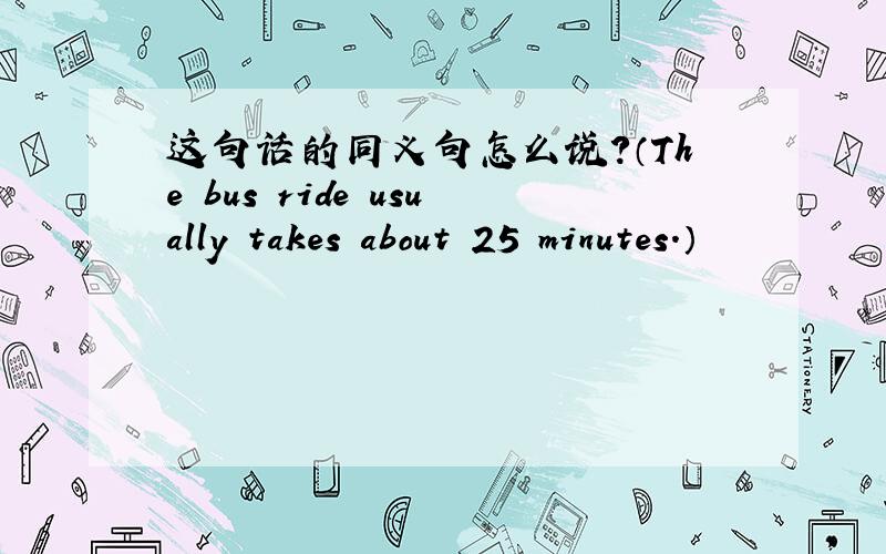 这句话的同义句怎么说?（The bus ride usually takes about 25 minutes.）
