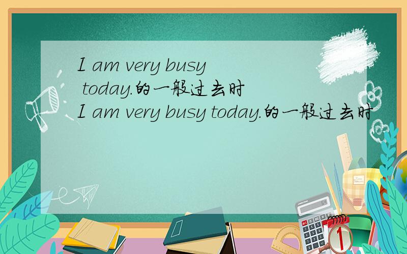I am very busy today.的一般过去时 I am very busy today.的一般过去时