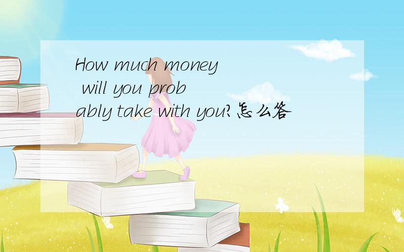 How much money will you probably take with you?怎么答