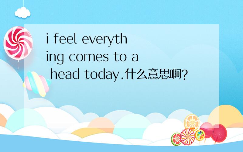 i feel everything comes to a head today.什么意思啊?