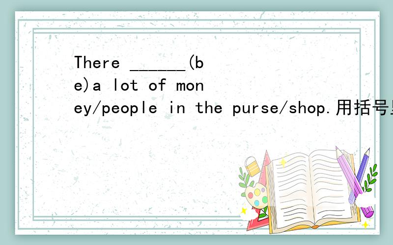 There ______(be)a lot of money/people in the purse/shop.用括号里动词的适当形式进行填充