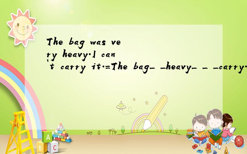 The bag was very heavy.I can`t carry it.=The bag_ _heavy_ _ _carry.=The bag_ _ _ _ _to carry