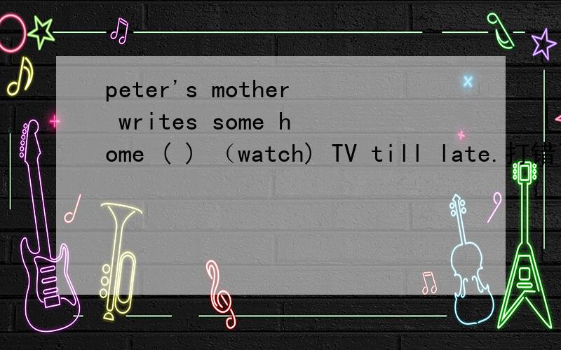 peter's mother writes some home ( ) （watch) TV till late.打错了peter's mother writes some home ( )(rule)for him.