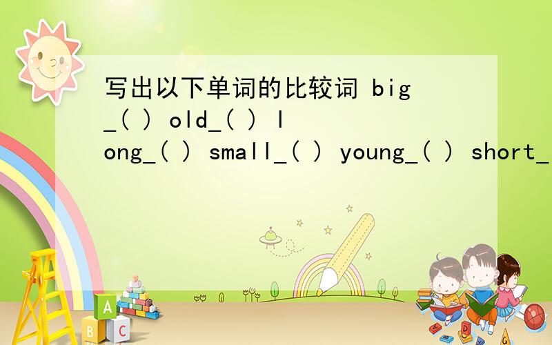 写出以下单词的比较词 big_( ) old_( ) long_( ) small_( ) young_( ) short_( )