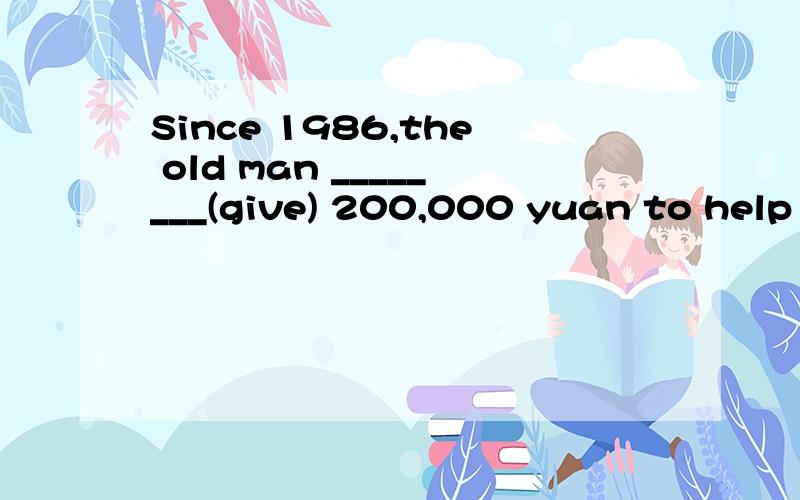 Since 1986,the old man ________(give) 200,000 yuan to help poor students go to school横线填什么