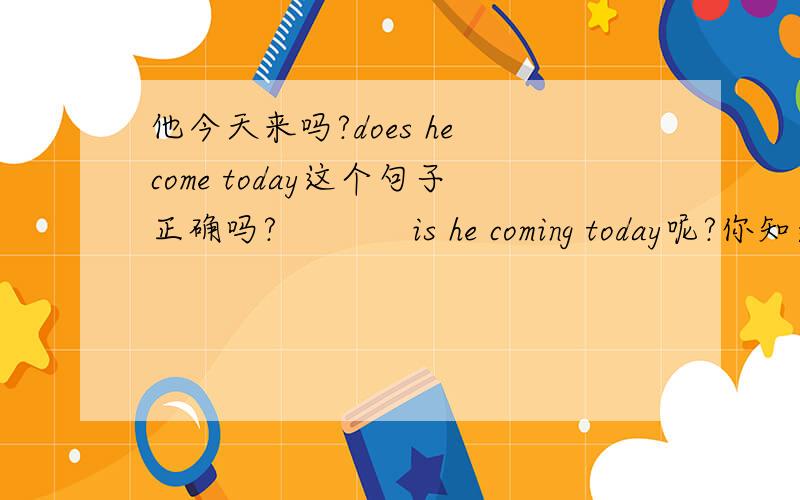 他今天来吗?does he come today这个句子正确吗?            is he coming today呢?你知道他今天什么时间来?怎么翻译?