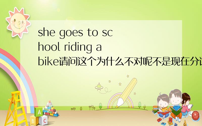 she goes to school riding a bike请问这个为什么不对呢不是现在分词做什么伴随状语么.
