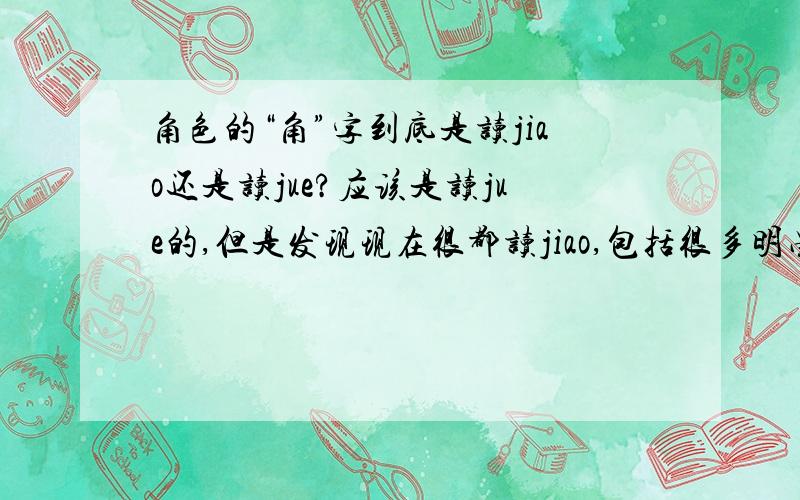 角色的“角”字到底是读jiao还是读jue?应该是读jue的,但是发现现在很都读jiao,包括很多明星甚至主持人在电视上都读jiao,所以有点不确定.
