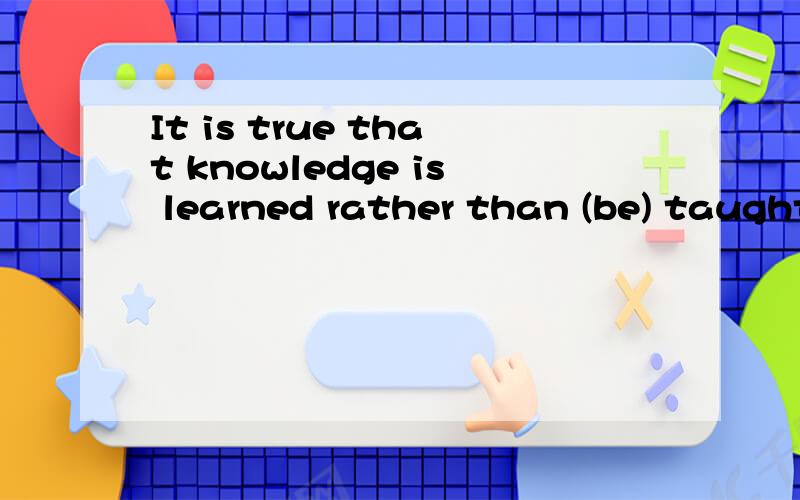 It is true that knowledge is learned rather than (be) taught