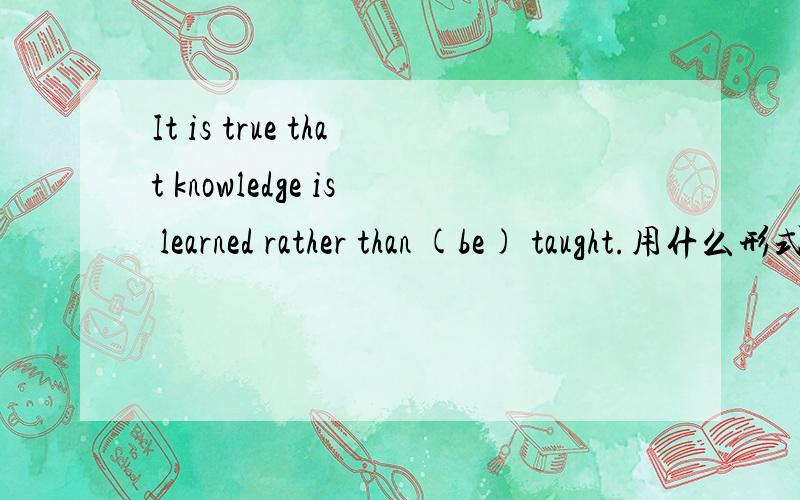 It is true that knowledge is learned rather than (be) taught.用什么形式