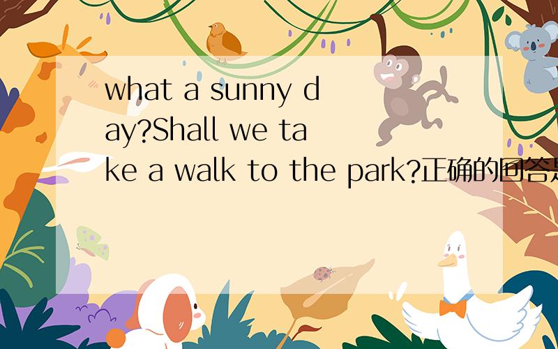 what a sunny day?Shall we take a walk to the park?正确的回答是：-------A.No,I won't.B.That's a good idea.C.Good iead.D.thank you.