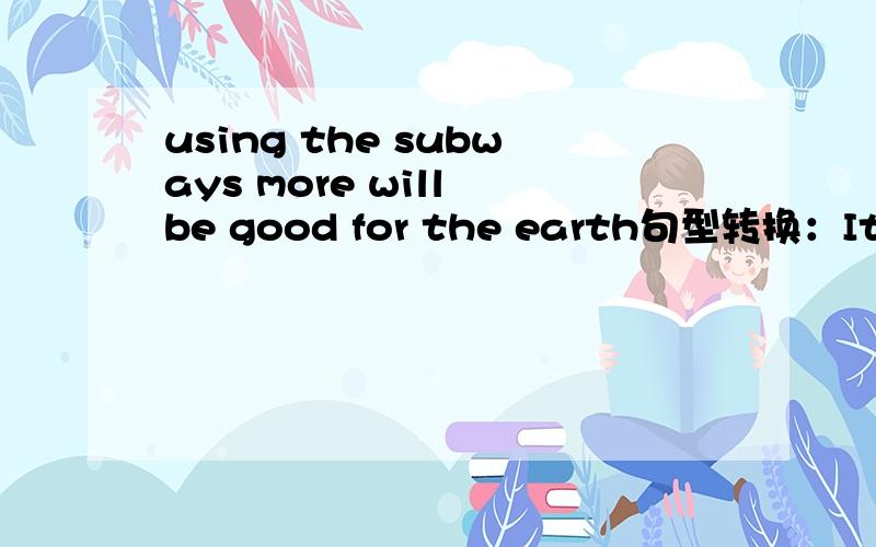 using the subways more will be good for the earth句型转换：It ----- ----- good for the earth ----- ----- the subways more.