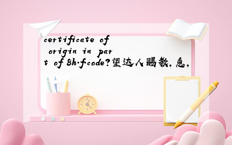 certificate of origin in part of 8h.f.code?望达人赐教,急,