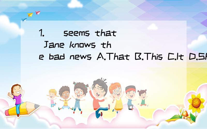 1.（）seems that Jane knows the bad news A.That B.This C.It D.She2.-Jim enjoys listening to pop music -()A.So does Helen B.Also is Helen C.Helen likes alsoD.So Helen does3.Our English is very strict() us and he is strict () his teachingA.with,at B.