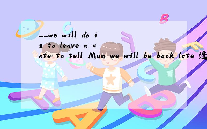 __we will do is to leave a note to tell Mum we will be back late 选what 还是that 为什么?