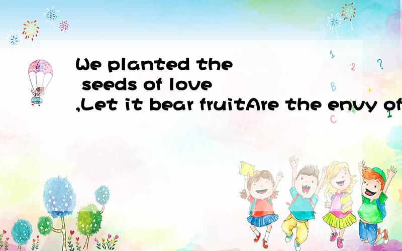 We planted the seeds of love,Let it bear fruitAre the envy of all people