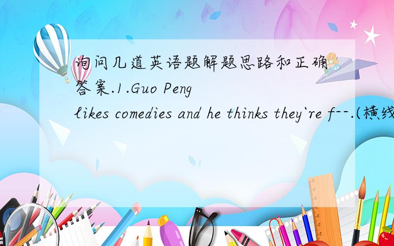 询问几道英语题解题思路和正确答案.1.Guo Peng likes comedies and he thinks they`re f--.(横线是让我们补充上去的部分）还有几道 用所给词的适当形式填空Jack Chen is a famous --(act).There are many ---(kind) of fi