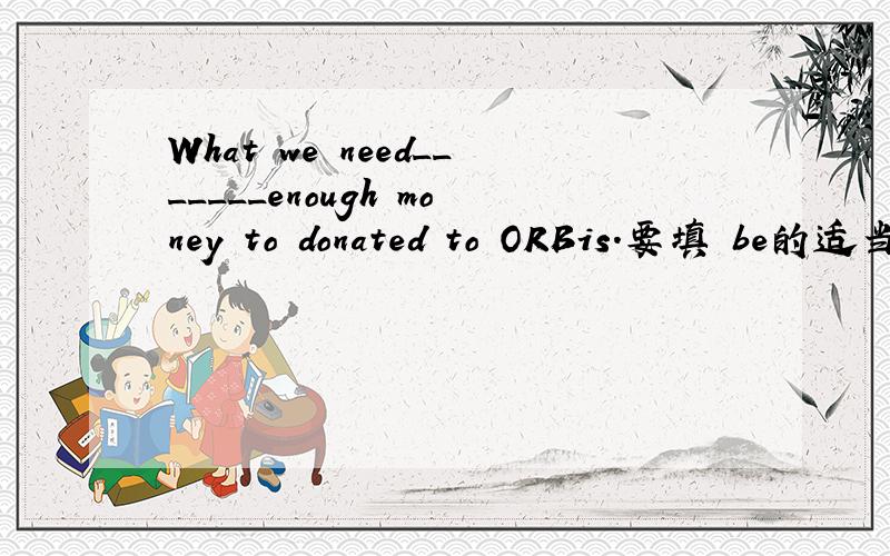 What we need_______enough money to donated to ORBis.要填 be的适当形式.