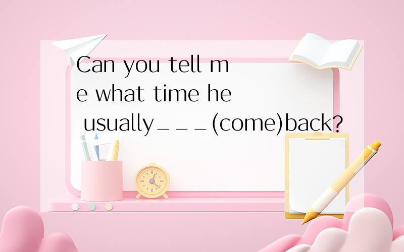 Can you tell me what time he usually___(come)back?