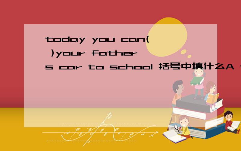 today you can( )your father's car to school 括号中填什么A takeB go C byD in