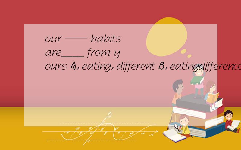 our —— habits are____ from yours A,eating,different B,eatingdifferences