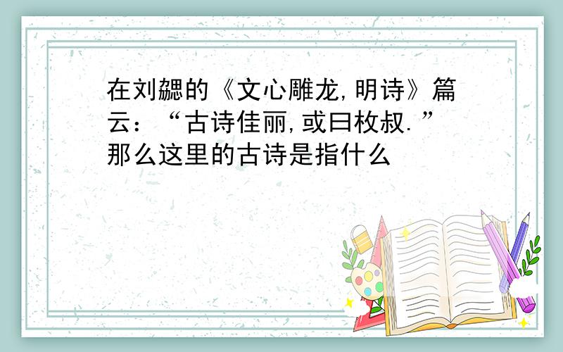 在刘勰的《文心雕龙,明诗》篇云：“古诗佳丽,或曰枚叔.”那么这里的古诗是指什么