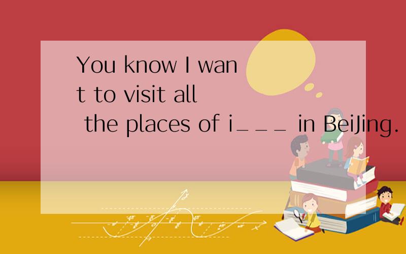 You know I want to visit all the places of i___ in BeiJing.
