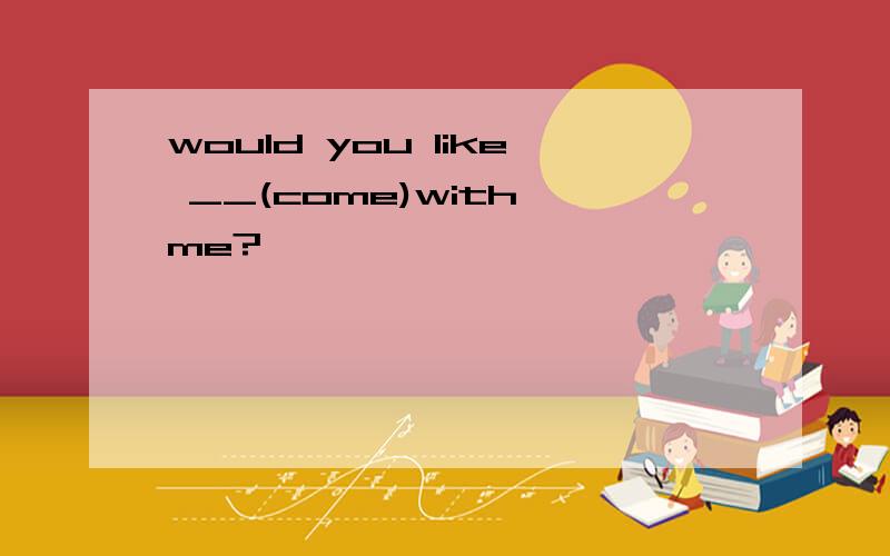 would you like __(come)with me?