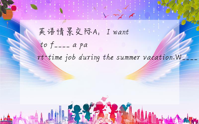 英语情景交际A：I want to f____ a part-time job during the summer vacation.W____ about you?B：Me too.But I don't know what j___ I can get.A：Finding a good part-time job is v____ different.It t____ me almost a w____ week to find the job last