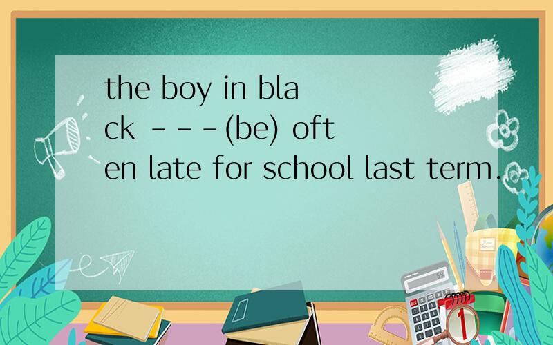 the boy in black ---(be) often late for school last term.