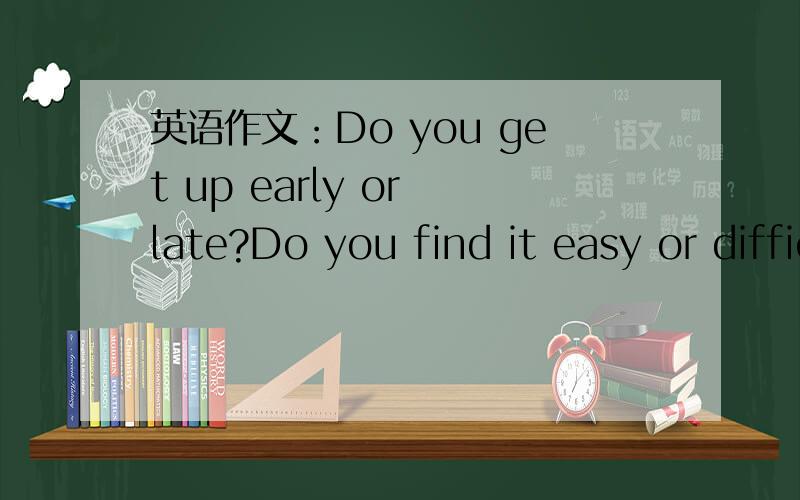 英语作文：Do you get up early or late?Do you find it easy or difficult to get up?Why?What is the best way to learn a foreign language