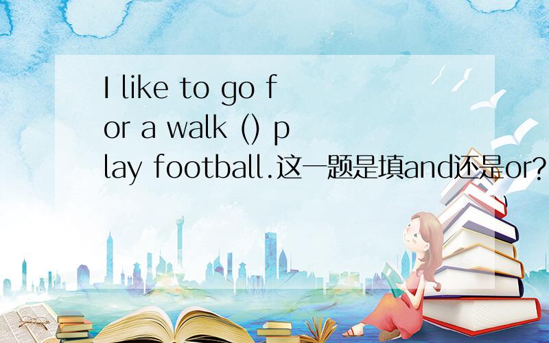 I like to go for a walk () play football.这一题是填and还是or?