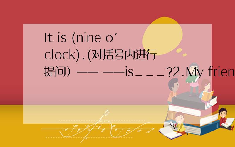 It is (nine o′clock).(对括号内进行提问）—— ——is___?2.My friend goes to bed at 9:30.(改为一般疑问句）___your friend___to bed at 9:30?3.He goes to school at 7:30.(改为否定句）He___ ___to school at 7:30.4.She usually (go