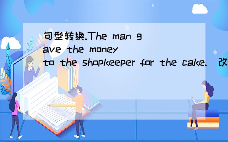 句型转换.The man gave the money to the shopkeeper for the cake.(改为同义句)