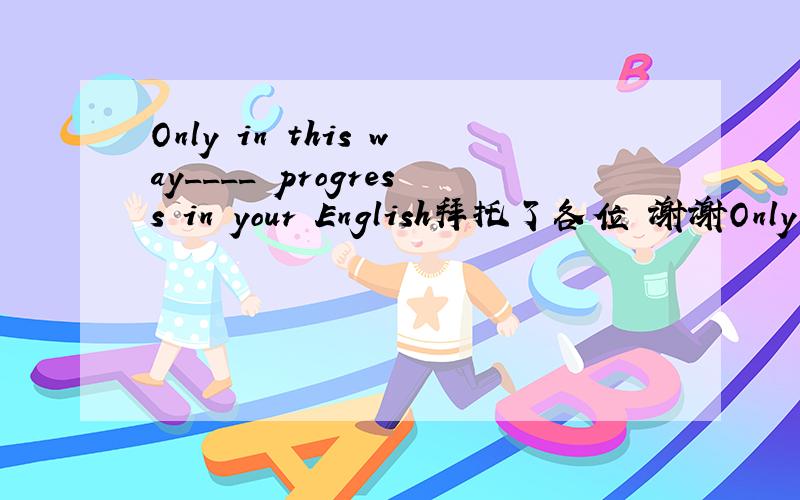 Only in this way____ progress in your English拜托了各位 谢谢Only in this way____ progress in your English. C.can you make D. will you able to make  为什么D不对,