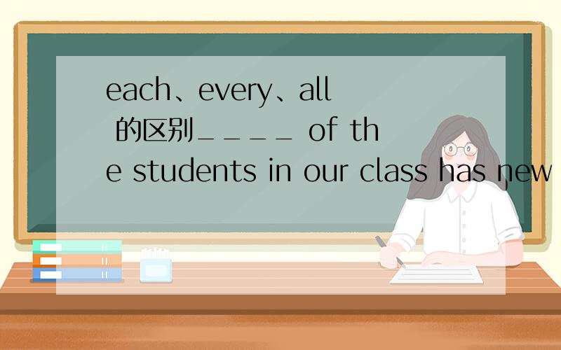 each、every、all 的区别____ of the students in our class has new booksA.AllB.EachC.BothD.Every