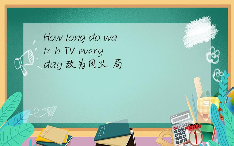 How long do watc h TV every day 改为同义 局