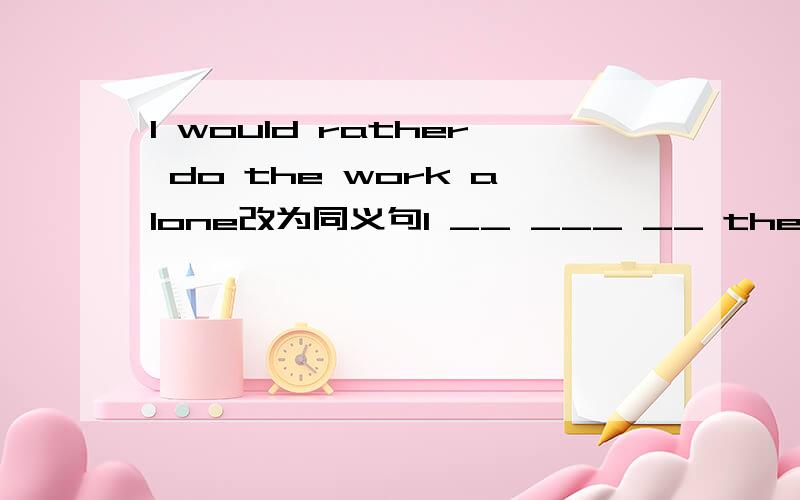 I would rather do the work alone改为同义句I __ ___ __ the work along