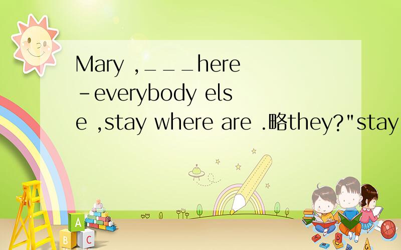 Mary ,___here -everybody else ,stay where are .略they?