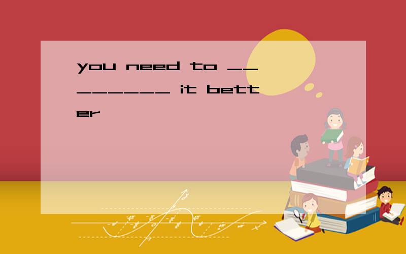 you need to ________ it better