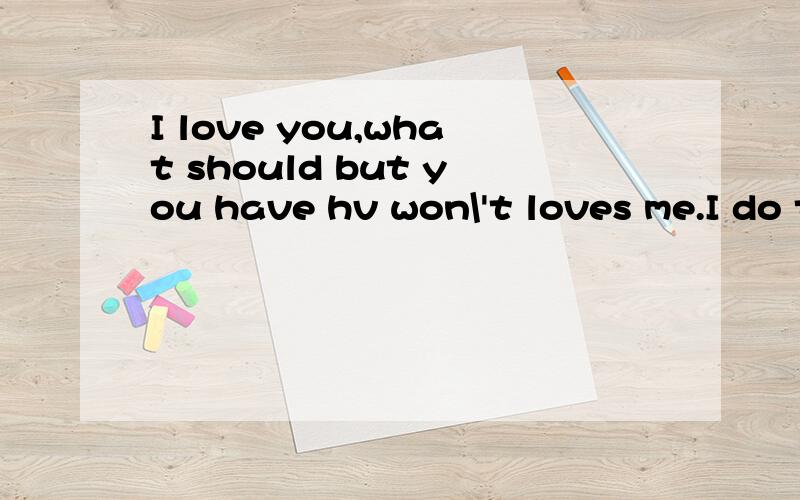 I love you,what should but you have hv won\'t loves me.I do then?