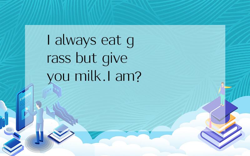 I always eat grass but give you milk.I am?