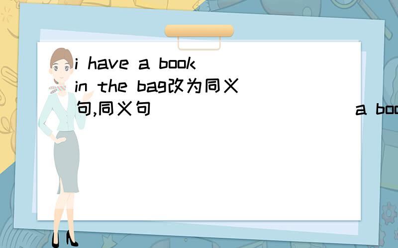 i have a book in the bag改为同义句,同义句_____ _____ a book in _____bag