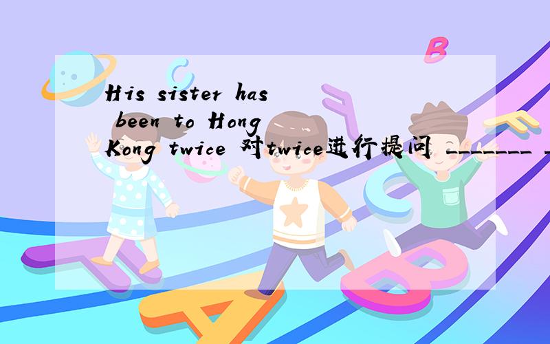 His sister has been to Hong Kong twice 对twice进行提问 _______ ________has his sisterHis sister has been to Hong Kong twice 对twice进行提问_______ ________has his sister been toHong Kong?