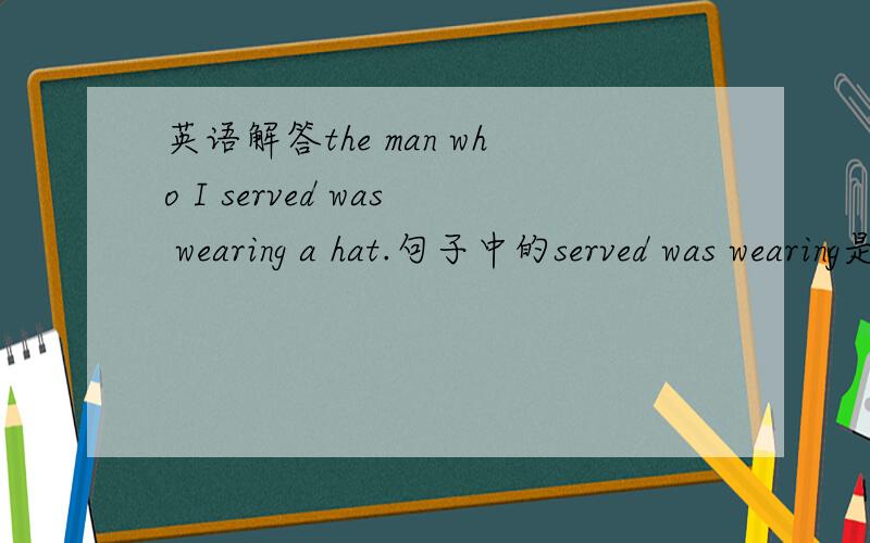 英语解答the man who I served was wearing a hat.句子中的served was wearing是什么时态,