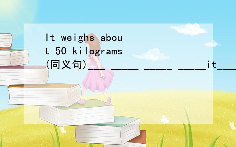 It weighs about 50 kilograms(同义句)___ _____ _____ _____it____ 50 kilogram