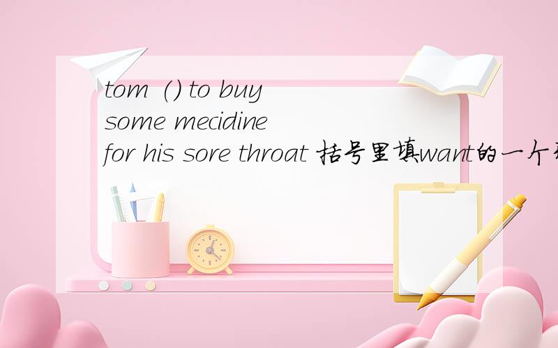 tom () to buy some mecidine for his sore throat 括号里填want的一个形式