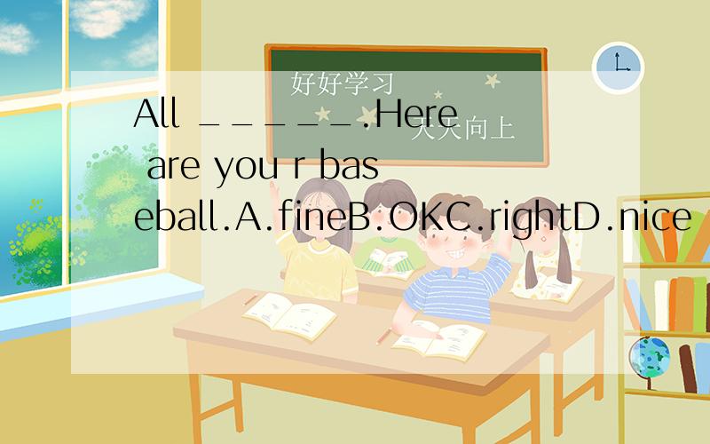 All _____.Here are you r baseball.A.fineB.OKC.rightD.nice